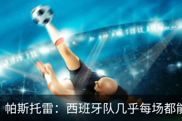 帕斯托雷：西班牙队几乎每场都能掌控球权，我们必须做好盯防