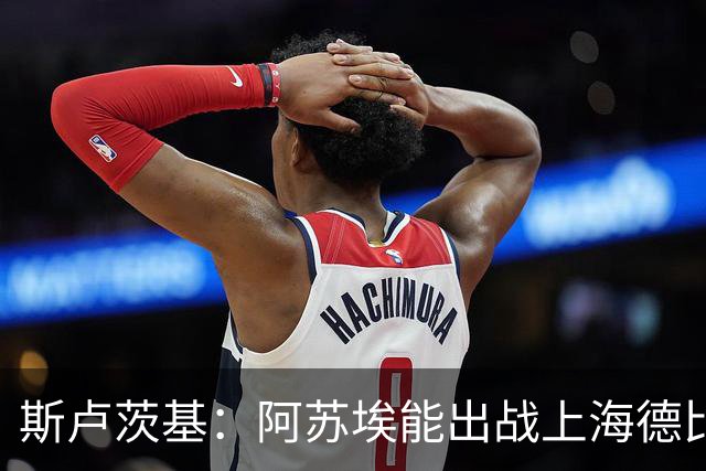 斯卢茨基：阿苏埃能出战上海德比 体能影响几乎可以忽略不计