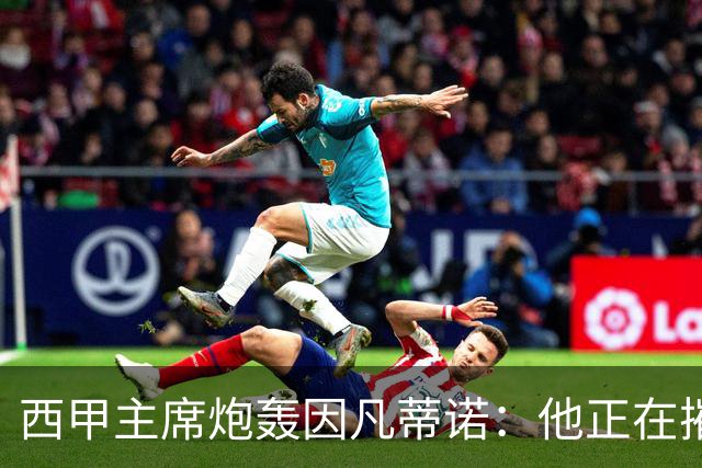西甲主席炮轰因凡蒂诺：他正在摧毁足球，赶紧下课！